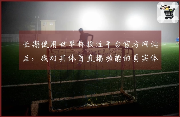 长期使用世界杯投注平台官方网站后，我对其体育直播功能的真实体验分享
