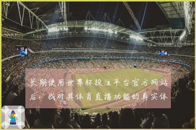 长期使用世界杯投注平台官方网站后，我对其体育直播功能的真实体验分享