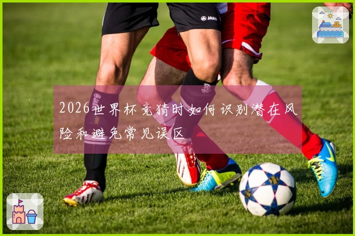 2026世界杯竞猜时如何识别潜在风险和避免常见误区